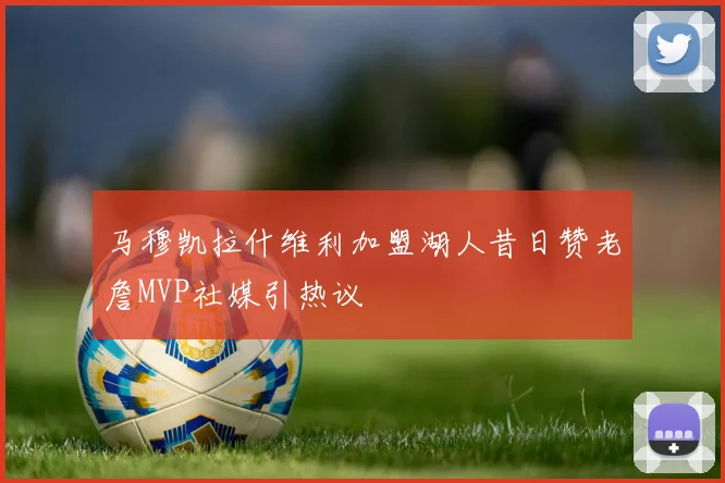 马穆凯拉什维利加盟湖人昔日赞老詹MVP社媒引热议