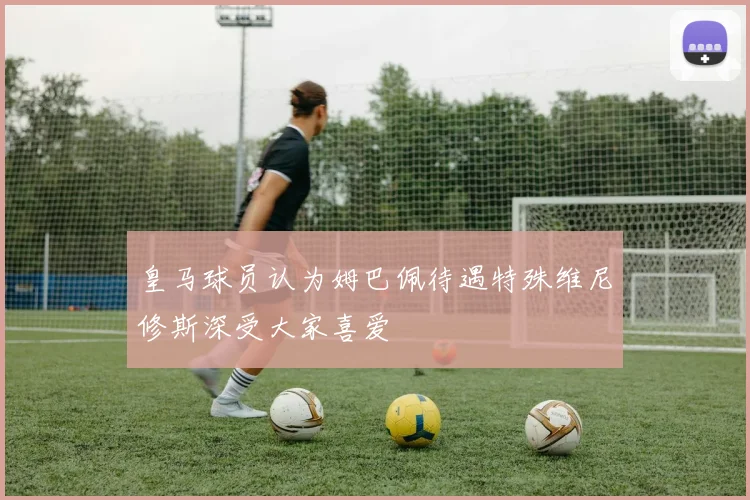 皇马球员认为姆巴佩待遇特殊维尼修斯深受大家喜爱