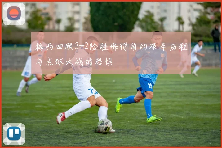 梅西回顾3-2险胜佛得角的艰辛历程与点球大战的恐惧