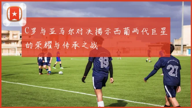 C罗与亚马尔对决揭示西葡两代巨星的荣耀与传承之战