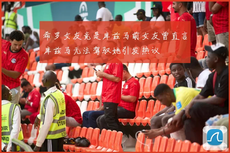 希罗女友竟是库兹马前女友曾直言库兹马无法驾驭她引发热议