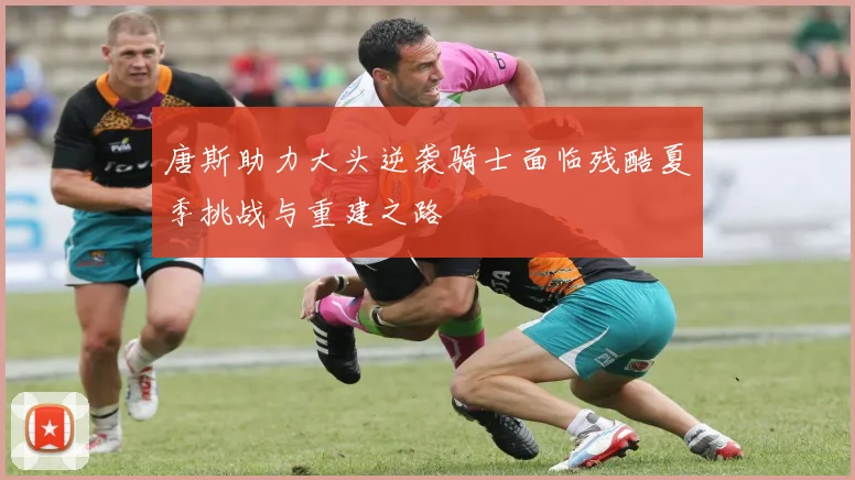 唐斯助力大头逆袭骑士面临残酷夏季挑战与重建之路