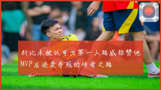 科比未被认可为第一人路威称赞他MVP后逆袭夺冠的传奇之路