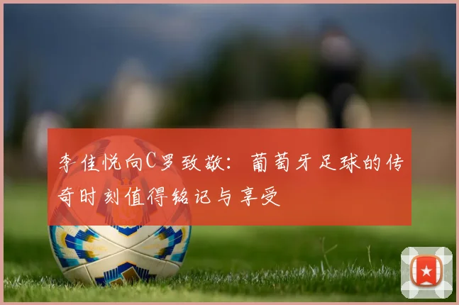 李佳悦向C罗致敬:葡萄牙足球的传奇时刻值得铭记与享受