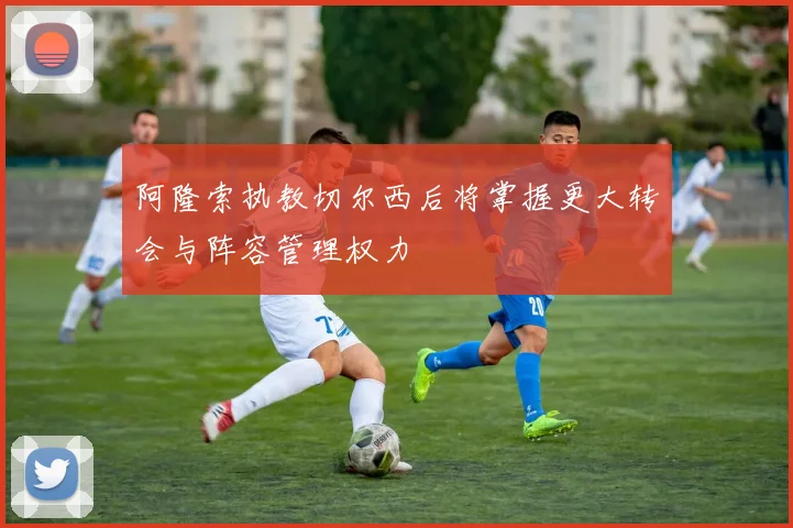 阿隆索执教切尔西后将掌握更大转会与阵容管理权力